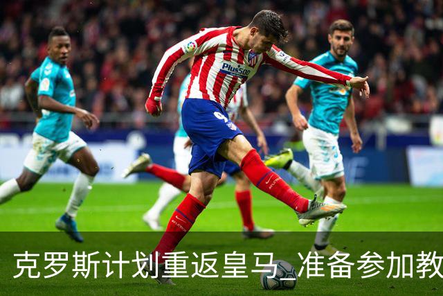 克罗斯计划重返皇马 准备参加教练培训课程