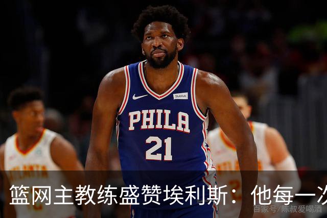 篮网主教练盛赞埃利斯：他每一次防守都能有效限制对手威胁